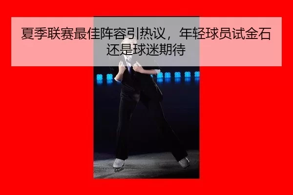 夏季联赛最佳阵容引热议，年轻球员试金石还是球迷期待（333Sports）